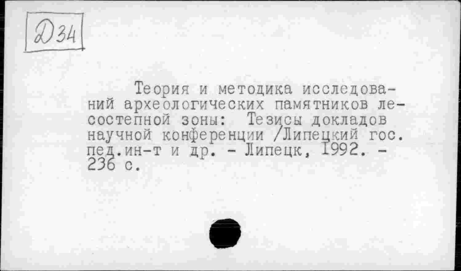 ﻿Теория и методика исследований археологических памятников ле состепной зоны: Тезисы докладов научной конференции /Липецкий гос пед.ин-т и др. - Липецк, 1992. -236 с.